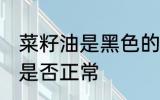 菜籽油是黑色的正常吗 菜籽油是黑色是否正常