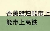 香薰蜡烛能带上高铁吗 香薰蜡烛能不能带上高铁