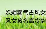 妖媚霸气古风女子名字 妖媚霸气的古风女孩名高冷韵味十足