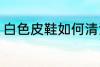 白色皮鞋如何清洁 白色皮鞋怎么清洁
