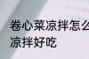 卷心菜凉拌怎么做好吃 怎么做卷心菜凉拌好吃