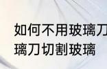 如何不用玻璃刀切割玻璃 怎么不用玻璃刀切割玻璃