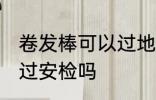 卷发棒可以过地铁站安检吗 卷发棒能过安检吗