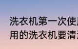 洗衣机第一次使用要清洗吗 第一次使用的洗衣机要清洗吗
