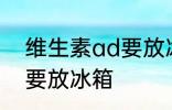 维生素ad要放冰箱吗 维生素ad要不要放冰箱