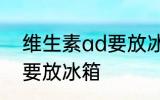 维生素ad要放冰箱吗 维生素ad要不要放冰箱