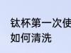 钛杯第一次使用清洗 钛杯第一次使用如何清洗