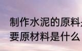 制作水泥的原料是什么 生产水泥的主要原材料是什么