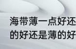 海带薄一点好还是厚一点好 海带是厚的好还是薄的好