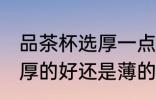 品茶杯选厚一点还是薄一点好 茶杯是厚的好还是薄的好