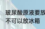 玻尿酸原液要放冰箱吗 玻尿酸原液可不可以放冰箱