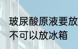 玻尿酸原液要放冰箱吗 玻尿酸原液可不可以放冰箱