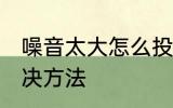 噪音太大怎么投诉 噪音太大最好的解决方法