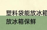 塑料袋能放冰箱保鲜吗 塑料袋能不能放冰箱保鲜