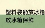 塑料袋能放冰箱保鲜吗 塑料袋能不能放冰箱保鲜