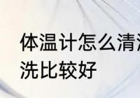 体温计怎么清洗比较好 体温计如何清洗比较好