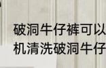 破洞牛仔裤可以机洗吗 能不能用洗衣机清洗破洞牛仔裤