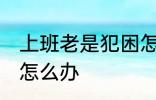 上班老是犯困怎么办 白天上班老犯困怎么办