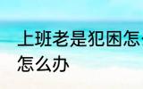 上班老是犯困怎么办 白天上班老犯困怎么办