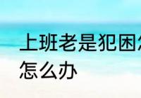 上班老是犯困怎么办 白天上班老犯困怎么办