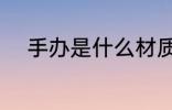 手办是什么材质 手办是什么意思