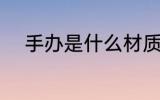 手办是什么材质 手办是什么意思