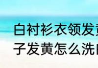 白衬衫衣领发黄怎么洗干净 白衬衣领子发黄怎么洗白