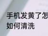 手机发黄了怎么清洗干净 手机发黄了如何清洗
