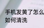 手机发黄了怎么清洗干净 手机发黄了如何清洗