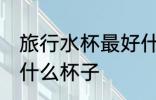旅行水杯最好什么材质 外出旅行选用什么杯子