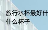 旅行水杯最好什么材质 外出旅行选用什么杯子