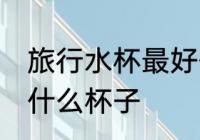 旅行水杯最好什么材质 外出旅行选用什么杯子
