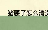 猪腰子怎么清洗 猪腰子如何清洗