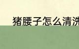 猪腰子怎么清洗 猪腰子如何清洗