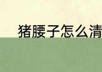 猪腰子怎么清洗 猪腰子如何清洗