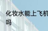 化妆水能上飞机吗 化妆水能带上飞机吗