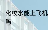 化妆水能上飞机吗 化妆水能带上飞机吗