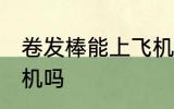 卷发棒能上飞机吗 卷发棒可以带上飞机吗