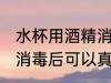 水杯用酒精消毒后用洗吗 水杯用酒精消毒后可以真接用吗