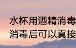 水杯用酒精消毒后用洗吗 水杯用酒精消毒后可以真接用吗