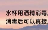 水杯用酒精消毒后用洗吗 水杯用酒精消毒后可以真接用吗
