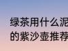 绿茶用什么泥料紫沙壶泡最好 泡绿茶的紫沙壶推荐