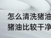 怎么清洗猪油比较干净没味 如何清洗猪油比较干净没味