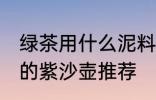 绿茶用什么泥料紫沙壶泡最好 泡绿茶的紫沙壶推荐