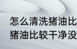 怎么清洗猪油比较干净没味 如何清洗猪油比较干净没味