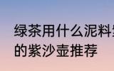 绿茶用什么泥料紫沙壶泡最好 泡绿茶的紫沙壶推荐