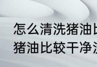 怎么清洗猪油比较干净没味 如何清洗猪油比较干净没味