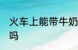 火车上能带牛奶吗 火车上可以带牛奶吗