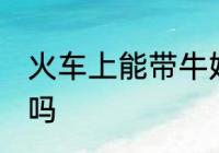 火车上能带牛奶吗 火车上可以带牛奶吗