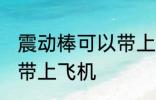 震动棒可以带上飞机吗 震动棒能不能带上飞机